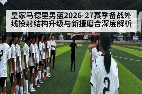 皇家马德里男篮2026-27赛季备战外线投射结构升级与新援磨合深度解析