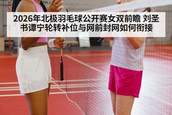 2026年北极羽毛球公开赛女双前瞻 刘圣书谭宁轮转补位与网前封网如何衔接